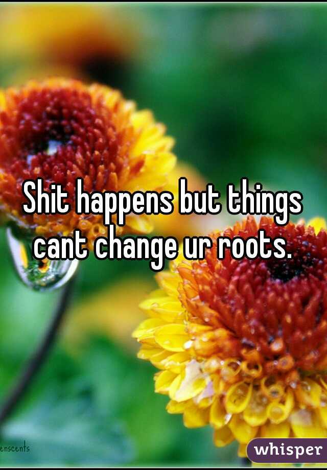 Shit happens but things cant change ur roots. 