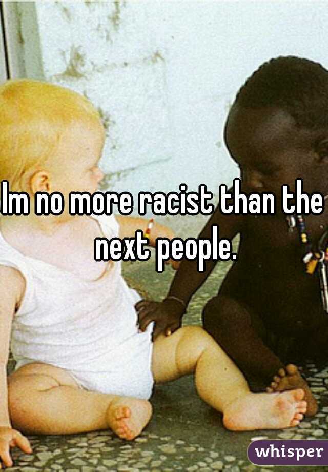 Im no more racist than the next people.