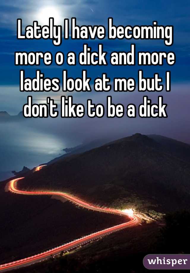 Lately I have becoming more o a dick and more ladies look at me but I don't like to be a dick 