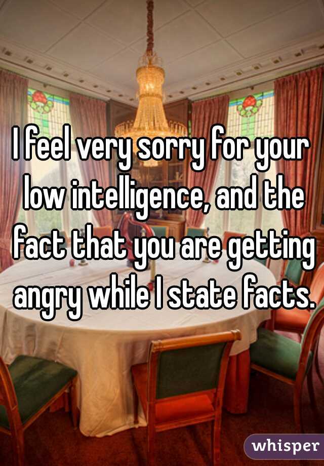 I feel very sorry for your low intelligence, and the fact that you are getting angry while I state facts.