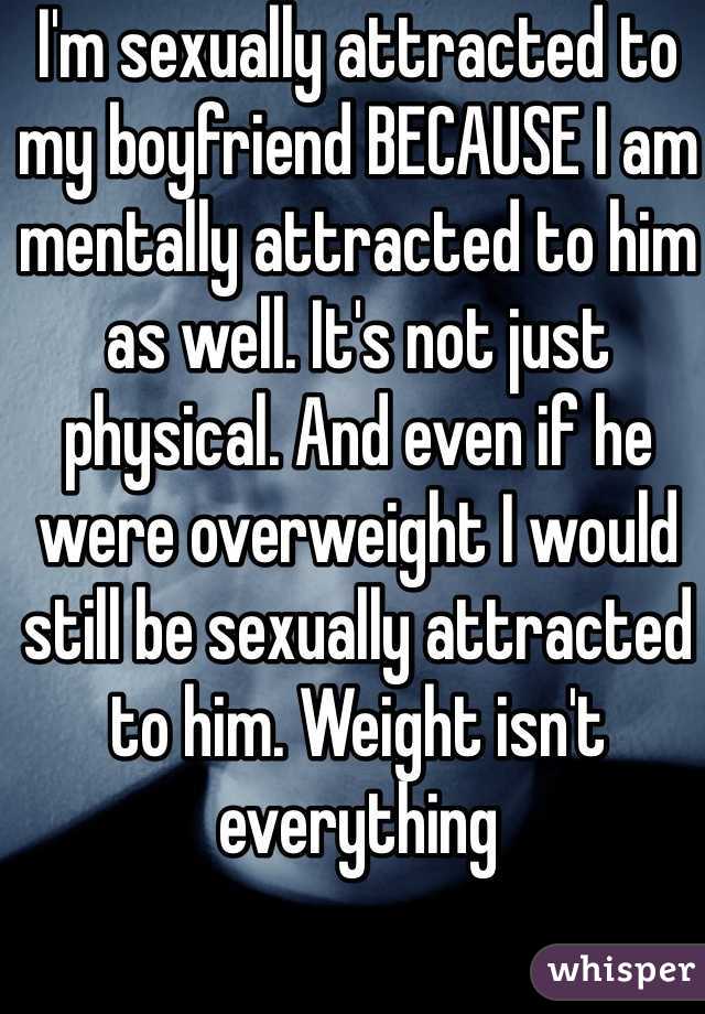 I'm sexually attracted to my boyfriend BECAUSE I am mentally attracted to him as well. It's not just physical. And even if he were overweight I would still be sexually attracted to him. Weight isn't everything 