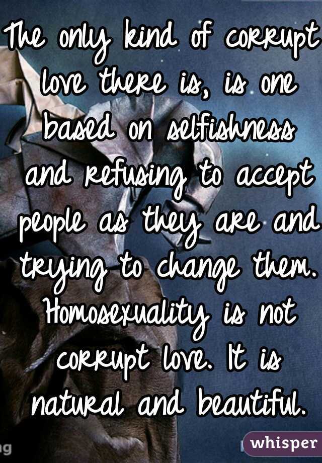 The only kind of corrupt love there is, is one based on selfishness and refusing to accept people as they are and trying to change them. Homosexuality is not corrupt love. It is natural and beautiful.