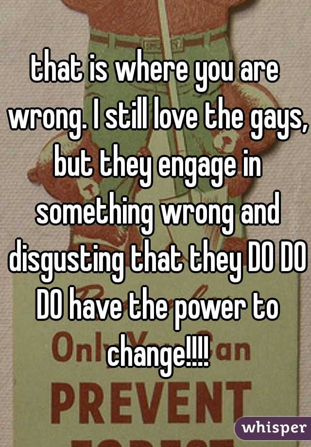 that is where you are wrong. I still love the gays, but they engage in something wrong and disgusting that they DO DO DO have the power to change!!!!