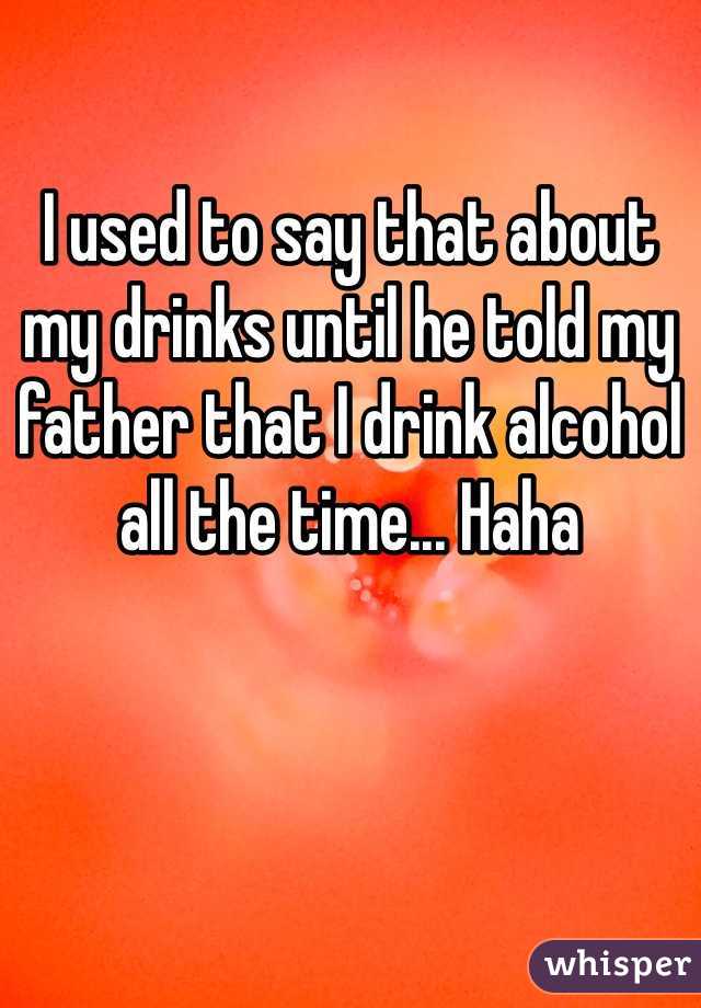 I used to say that about my drinks until he told my father that I drink alcohol all the time... Haha