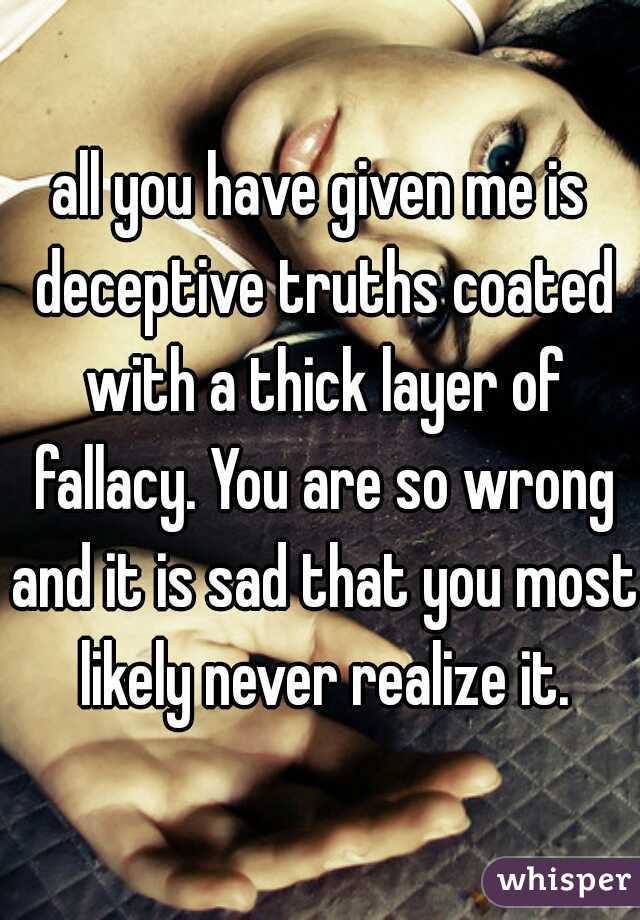 all you have given me is deceptive truths coated with a thick layer of fallacy. You are so wrong and it is sad that you most likely never realize it.