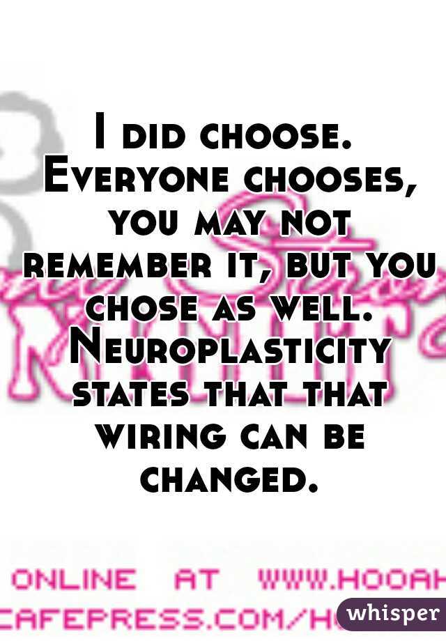 I did choose. Everyone chooses, you may not remember it, but you chose as well. Neuroplasticity states that that wiring can be changed.