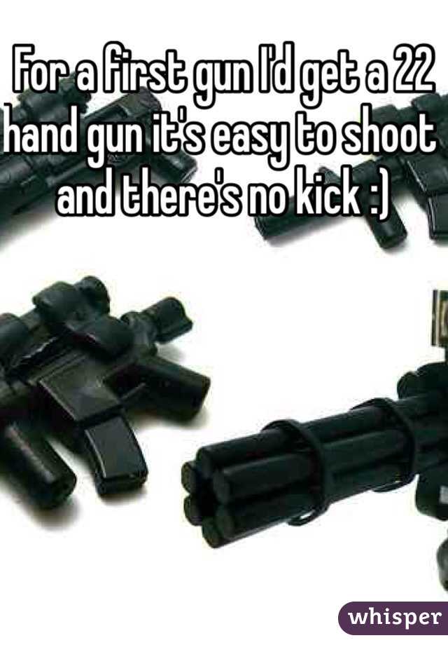 For a first gun I'd get a 22 hand gun it's easy to shoot and there's no kick :)