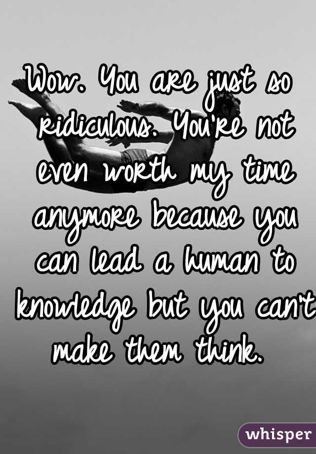 Wow. You are just so ridiculous. You're not even worth my time anymore because you can lead a human to knowledge but you can't make them think. 