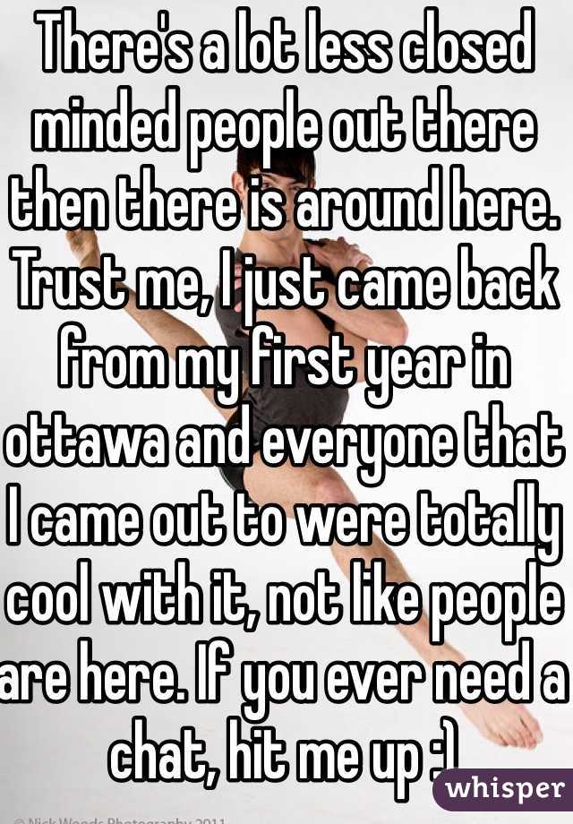 There's a lot less closed minded people out there then there is around here. Trust me, I just came back from my first year in ottawa and everyone that I came out to were totally cool with it, not like people are here. If you ever need a chat, hit me up :)