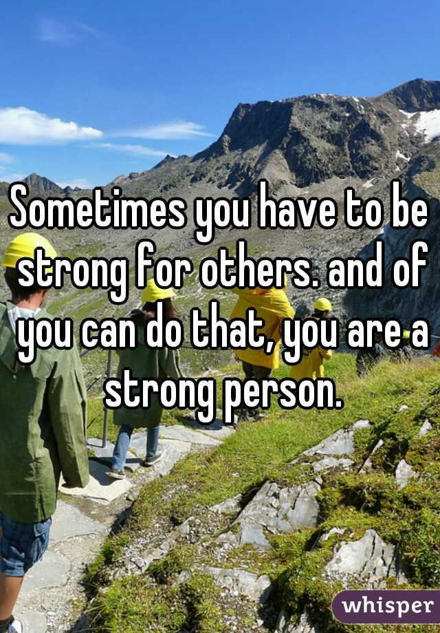 Sometimes you have to be strong for others. and of you can do that, you are a strong person.