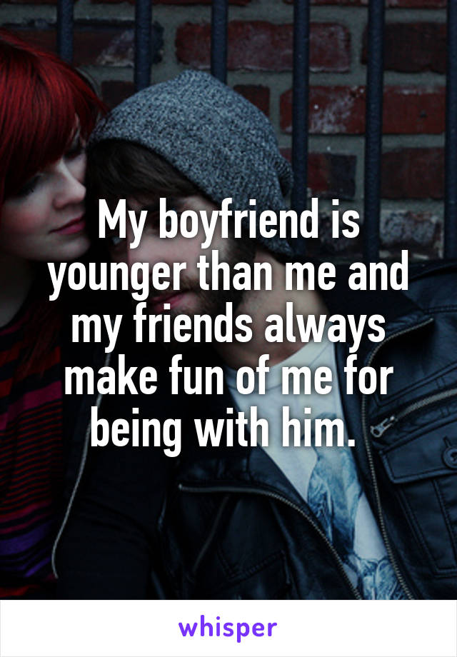 My boyfriend is younger than me and my friends always make fun of me for being with him. 