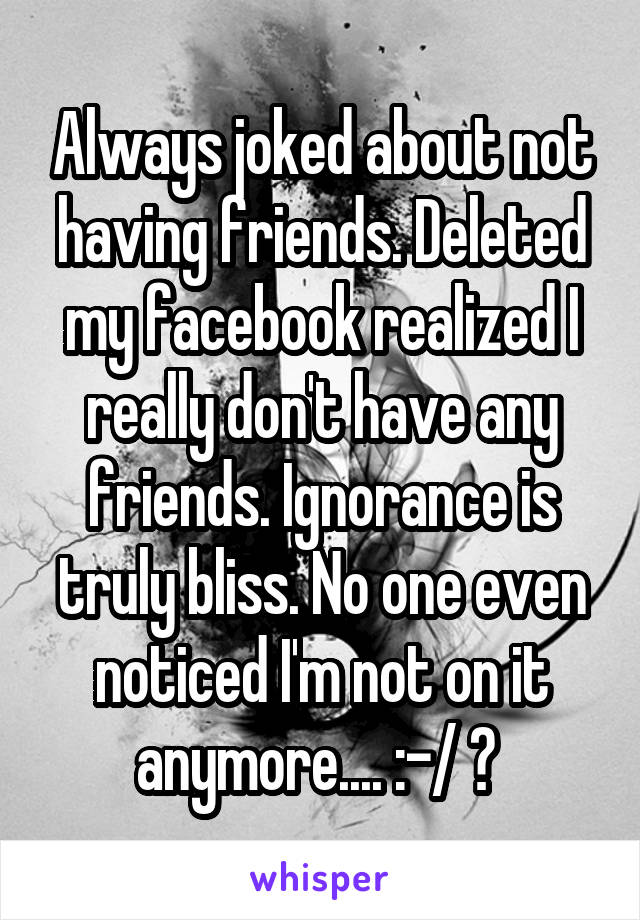 Always joked about not having friends. Deleted my facebook realized I really don't have any friends. Ignorance is truly bliss. No one even noticed I'm not on it anymore.... :-/ ♡ 
