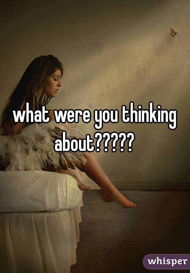 what were you thinking about????? 
