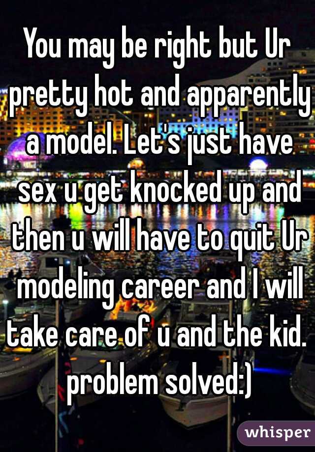 You may be right but Ur pretty hot and apparently a model. Let's just have sex u get knocked up and then u will have to quit Ur modeling career and I will take care of u and the kid.  problem solved:)