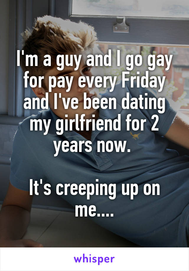 I'm a guy and I go gay for pay every Friday and I've been dating my girlfriend for 2 years now. 

It's creeping up on me....