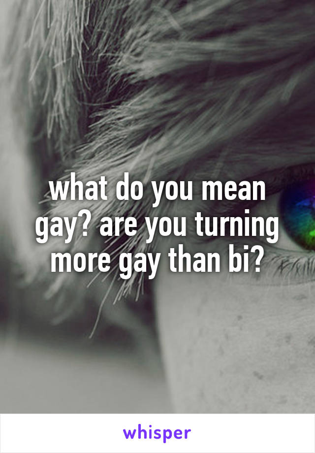 what do you mean gay? are you turning more gay than bi?