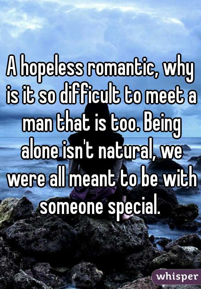 A hopeless romantic, why is it so difficult to meet a man that is too. Being alone isn't natural, we were all meant to be with someone special. 