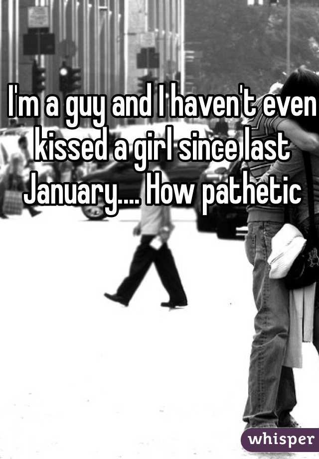 I'm a guy and I haven't even kissed a girl since last January.... How pathetic