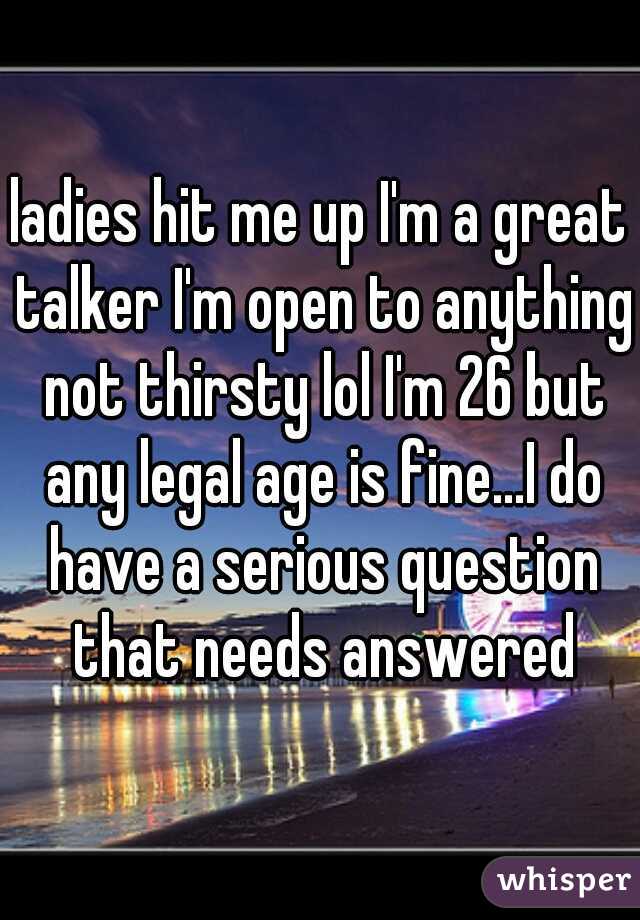ladies hit me up I'm a great talker I'm open to anything not thirsty lol I'm 26 but any legal age is fine...I do have a serious question that needs answered