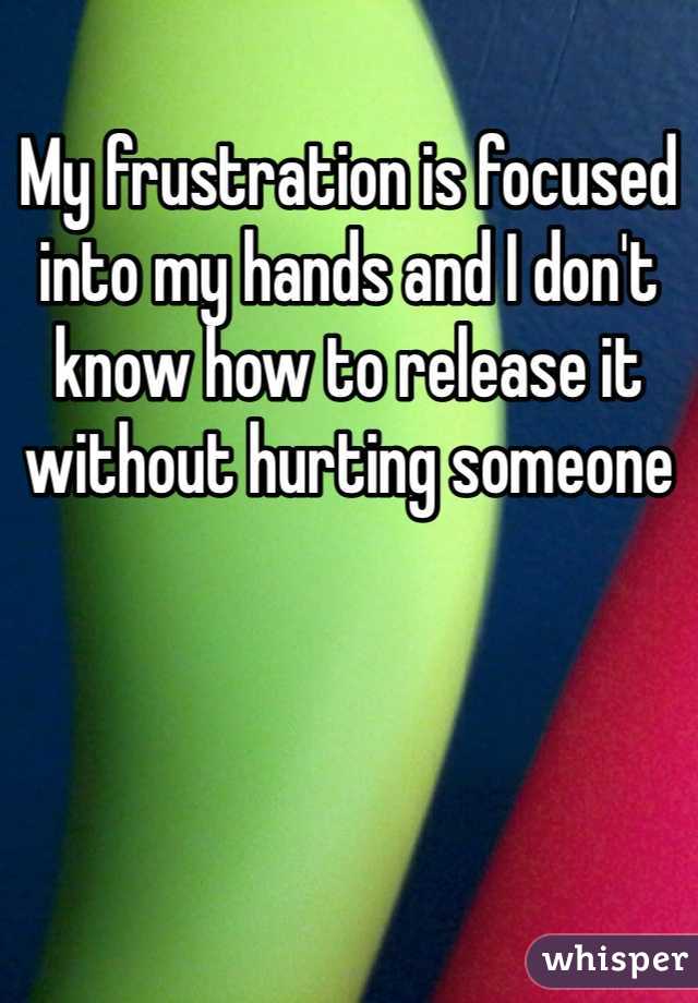 My frustration is focused into my hands and I don't know how to release it without hurting someone 