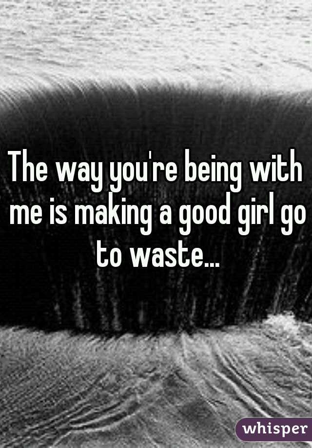 The way you're being with me is making a good girl go to waste...