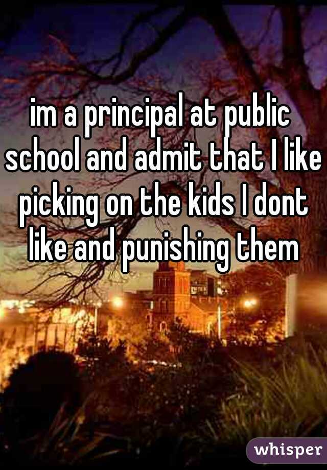 im a principal at public school and admit that I like picking on the kids I dont like and punishing them