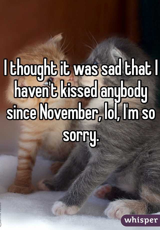 I thought it was sad that I haven't kissed anybody since November, lol, I'm so sorry. 