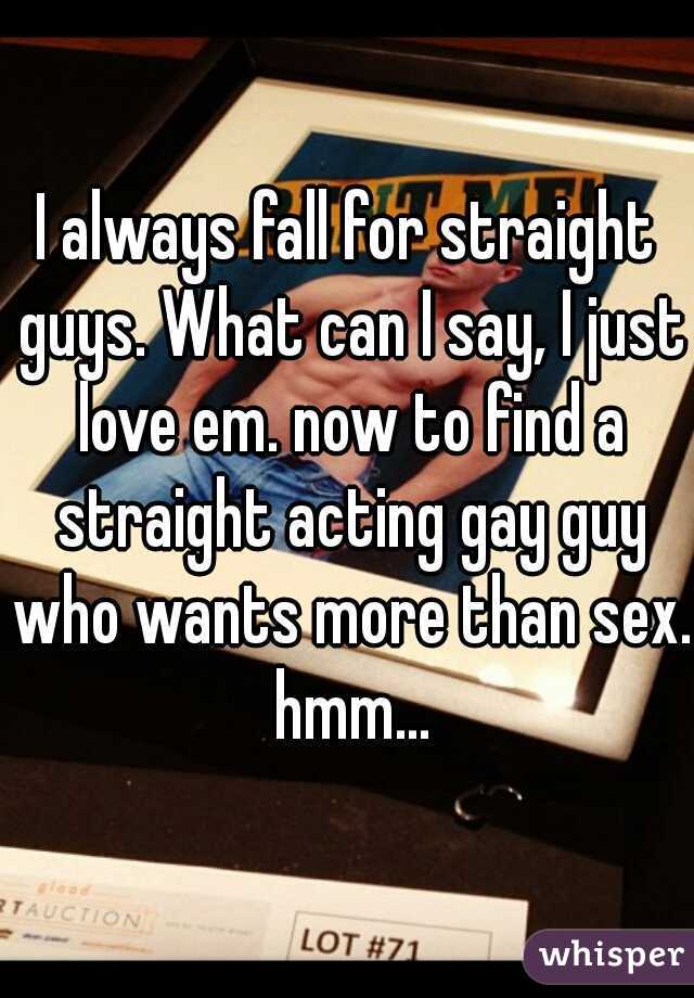 I always fall for straight guys. What can I say, I just love em. now to find a straight acting gay guy who wants more than sex. hmm...