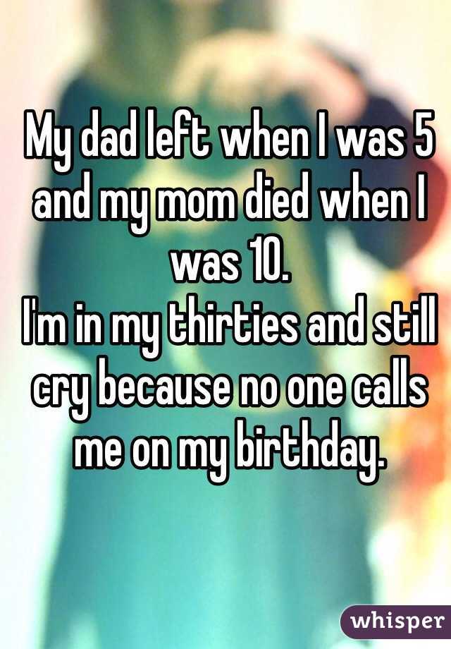 My dad left when I was 5 and my mom died when I was 10. 
I'm in my thirties and still cry because no one calls me on my birthday. 