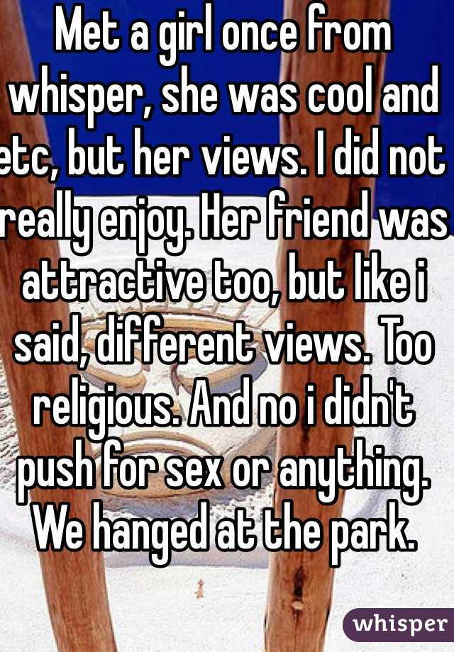 Met a girl once from whisper, she was cool and etc, but her views. I did not really enjoy. Her friend was attractive too, but like i said, different views. Too religious. And no i didn't push for sex or anything. We hanged at the park.
