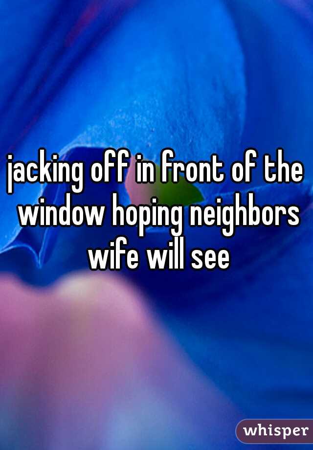 jacking off in front of the window hoping neighbors wife will see