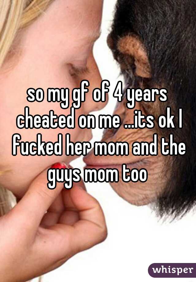 so my gf of 4 years cheated on me ...its ok I fucked her mom and the guys mom too 