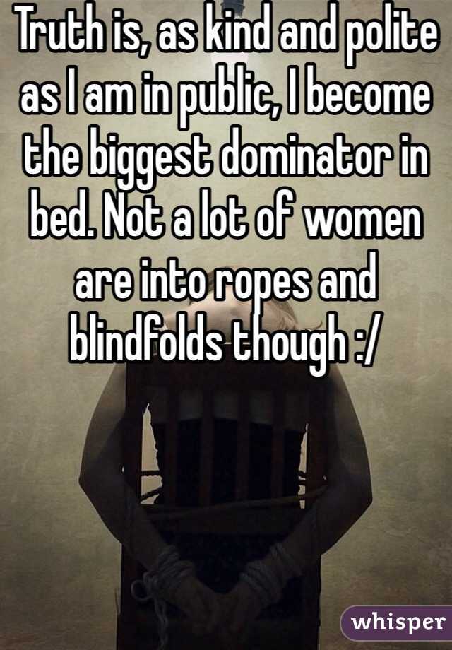 Truth is, as kind and polite as I am in public, I become the biggest dominator in bed. Not a lot of women are into ropes and blindfolds though :/