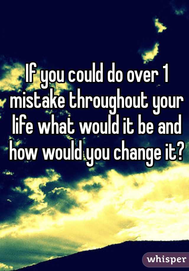 If you could do over 1 mistake throughout your life what would it be and how would you change it?