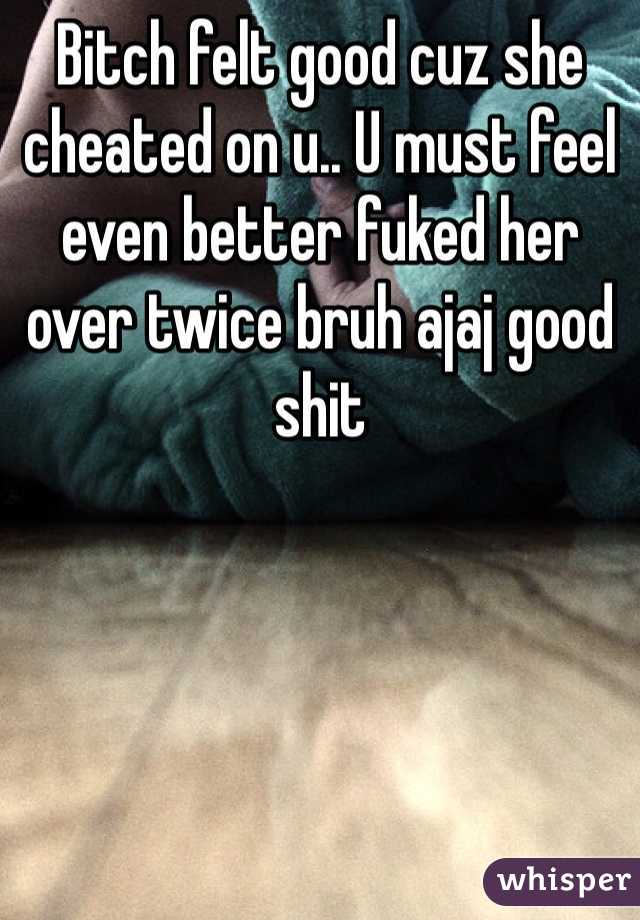 Bitch felt good cuz she cheated on u.. U must feel even better fuked her over twice bruh ajaj good shit