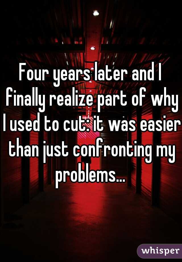 Four years later and I finally realize part of why I used to cut: it was easier than just confronting my problems... 