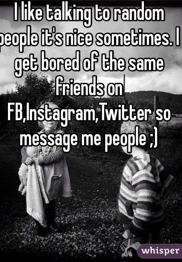 I like talking to random people it's nice sometimes. I get bored of the same friends on FB,Instagram,Twitter so message me people ;) 
