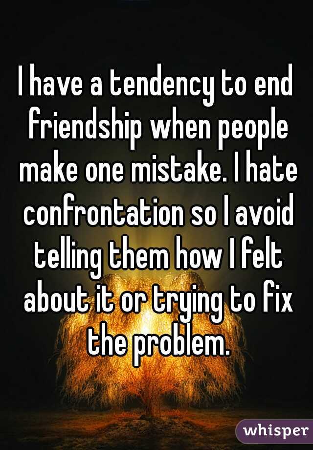 I have a tendency to end friendship when people make one mistake. I hate confrontation so I avoid telling them how I felt about it or trying to fix the problem.