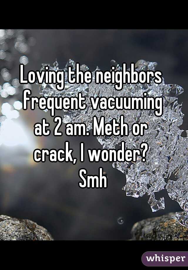 Loving the neighbors 
frequent vacuuming
at 2 am. Meth or 
crack, I wonder? 
Smh
 