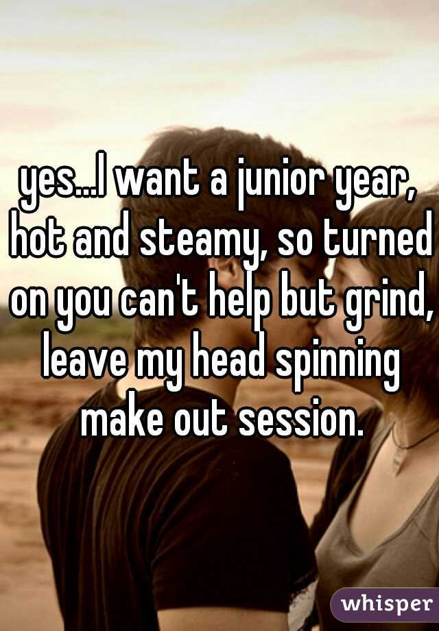 yes...I want a junior year, hot and steamy, so turned on you can't help but grind, leave my head spinning make out session.