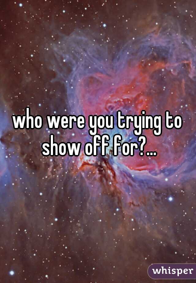 who were you trying to show off for?...