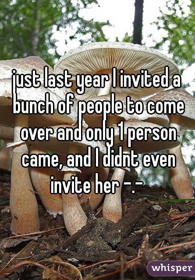 just last year I invited a bunch of people to come over and only 1 person came, and I didnt even invite her -.- 