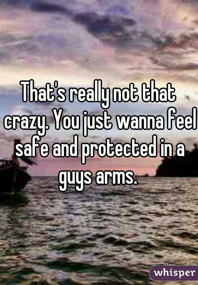 That's really not that crazy. You just wanna feel safe and protected in a guys arms. 