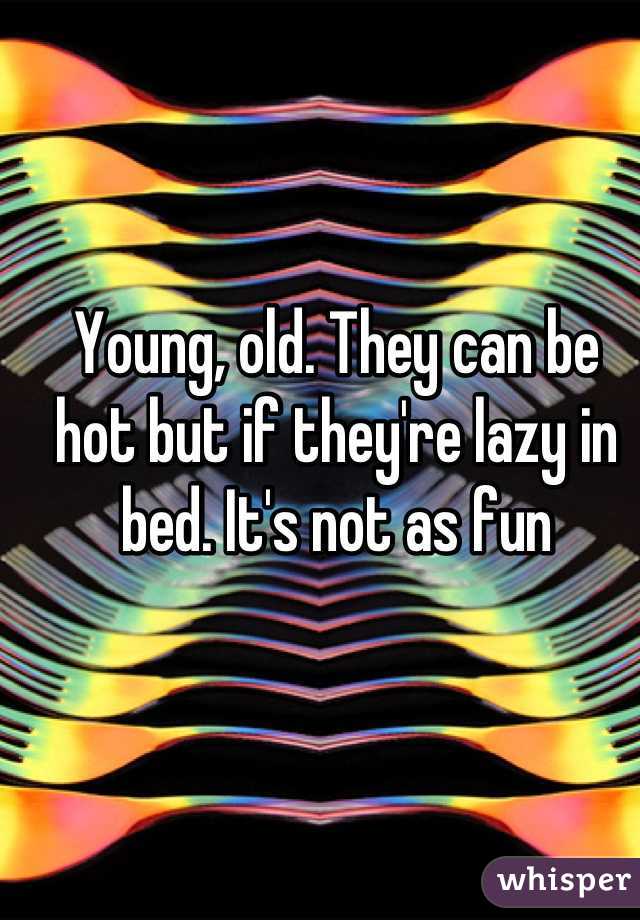 Young, old. They can be hot but if they're lazy in bed. It's not as fun
