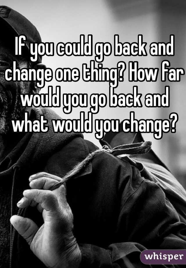 If you could go back and change one thing? How far would you go back and what would you change?