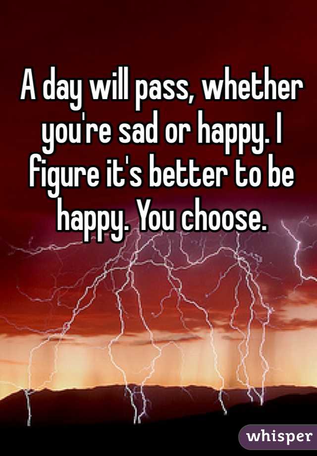 A day will pass, whether you're sad or happy. I figure it's better to be happy. You choose. 