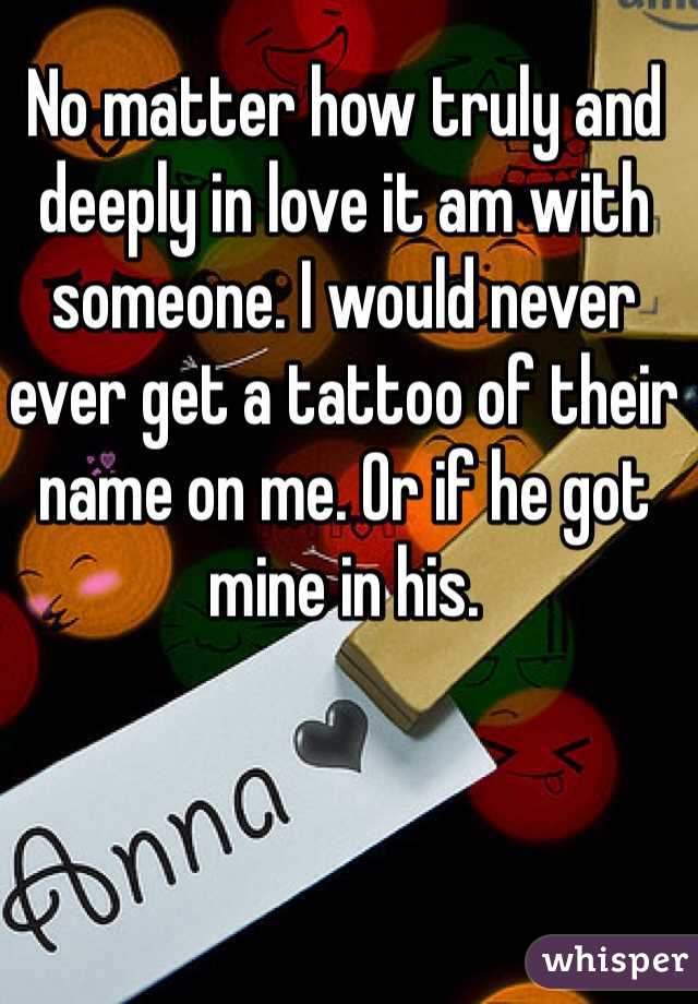 No matter how truly and deeply in love it am with someone. I would never ever get a tattoo of their name on me. Or if he got mine in his. 