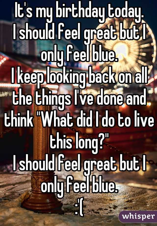 It's my birthday today.
I should feel great but I only feel blue.
I keep looking back on all the things I've done and think "What did I do to live this long?"
I should feel great but I only feel blue.
:'(