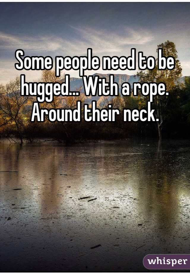 Some people need to be hugged... With a rope.
Around their neck.