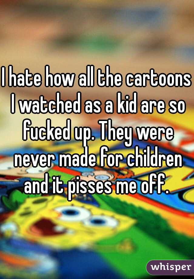 I hate how all the cartoons I watched as a kid are so fucked up. They were never made for children and it pisses me off. 